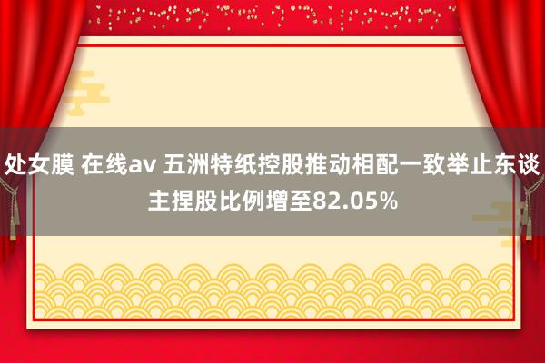 处女膜 在线av 五洲特纸控股推动相配一致举止东谈主捏股比例增至82.05%