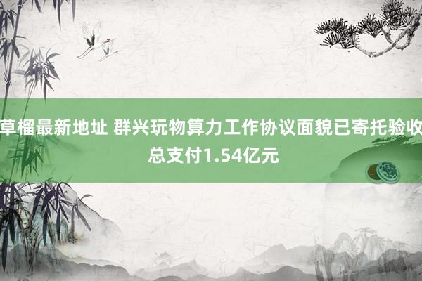 草榴最新地址 群兴玩物算力工作协议面貌已寄托验收 总支付1.54亿元