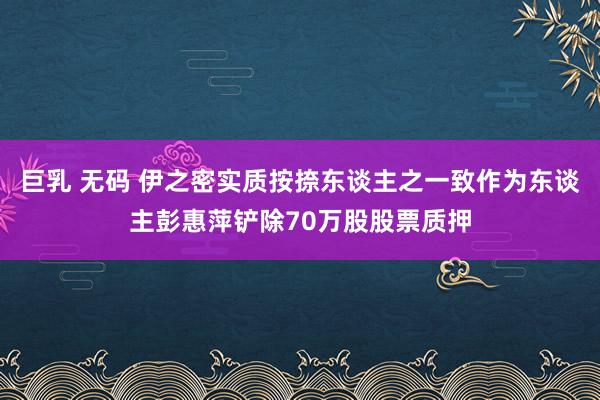 巨乳 无码 伊之密实质按捺东谈主之一致作为东谈主彭惠萍铲除70万股股票质押