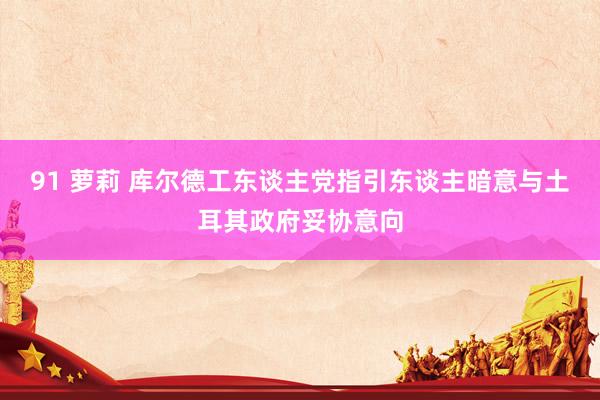 91 萝莉 库尔德工东谈主党指引东谈主暗意与土耳其政府妥协意向