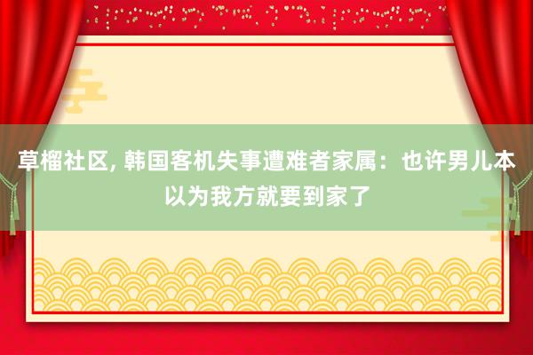 草榴社区， 韩国客机失事遭难者家属：也许男儿本以为我方就要到家了
