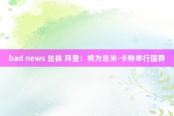 bad news 丝袜 拜登：将为吉米·卡特举行国葬
