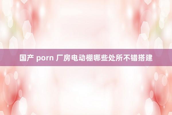 国产 porn 厂房电动棚哪些处所不错搭建