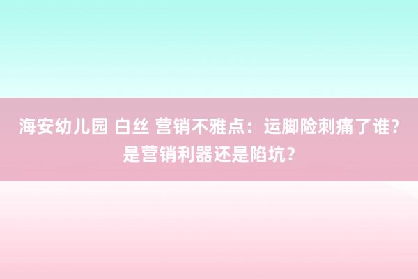 海安幼儿园 白丝 营销不雅点：运脚险刺痛了谁？是营销利器还是陷坑？