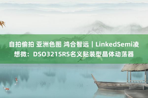 自拍偷拍 亚洲色图 鸿合智远｜LinkedSemi凌想微：DSO321SRS名义贴装型晶体动荡器