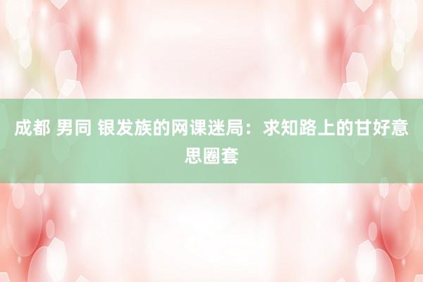 成都 男同 银发族的网课迷局：求知路上的甘好意思圈套
