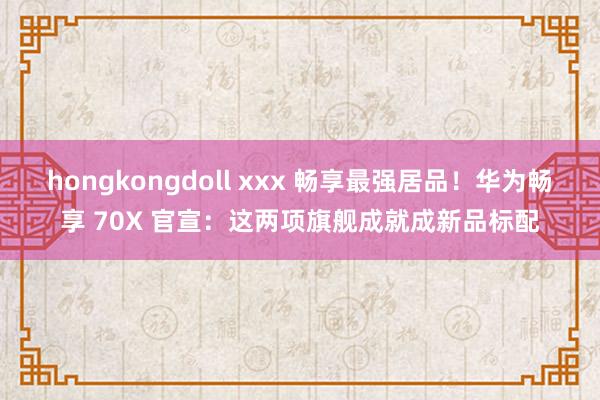 hongkongdoll xxx 畅享最强居品！华为畅享 70X 官宣：这两项旗舰成就成新品标配
