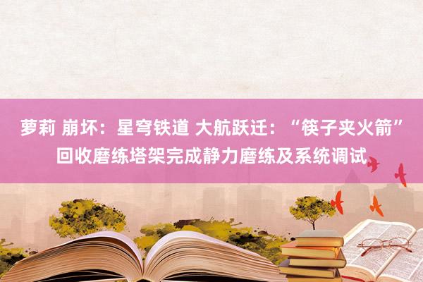 萝莉 崩坏：星穹铁道 大航跃迁：“筷子夹火箭”回收磨练塔架完成静力磨练及系统调试