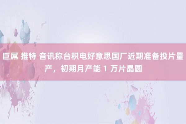 巨屌 推特 音讯称台积电好意思国厂近期准备投片量产，初期月产能 1 万片晶圆