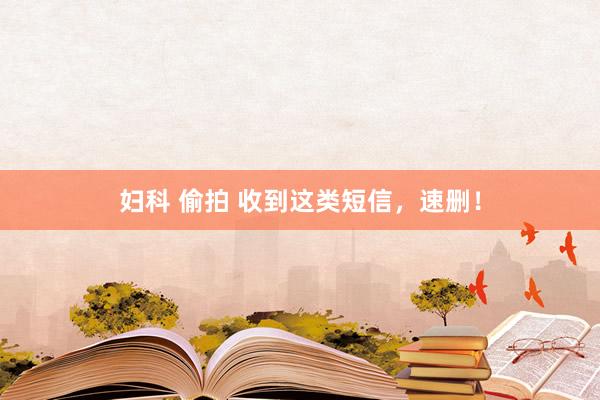 妇科 偷拍 收到这类短信，速删！