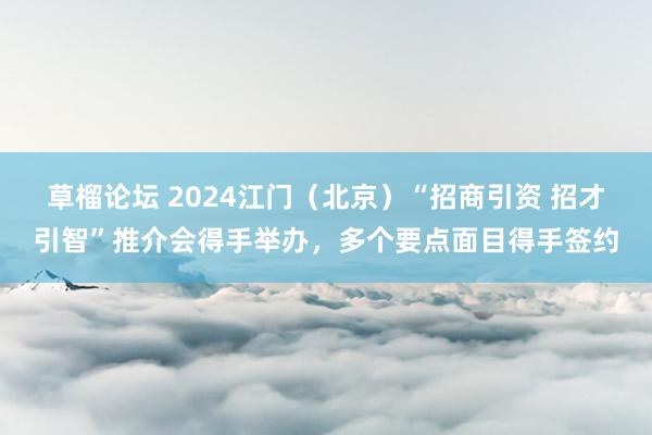 草榴论坛 2024江门（北京）“招商引资 招才引智”推介会得手举办，多个要点面目得手签约
