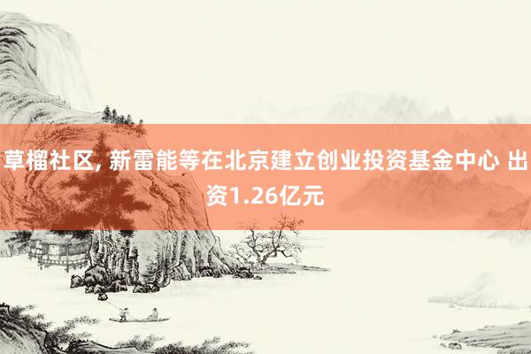 草榴社区， 新雷能等在北京建立创业投资基金中心 出资1.26亿元