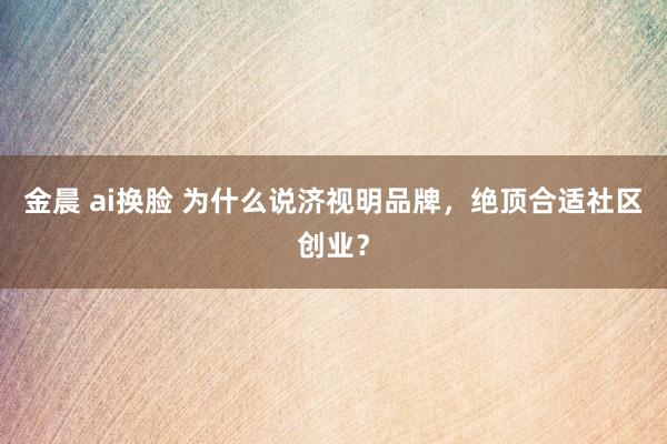 金晨 ai换脸 为什么说济视明品牌，绝顶合适社区创业？