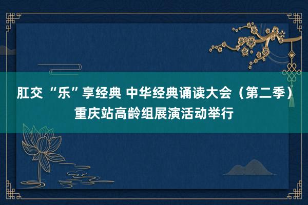 肛交 “乐”享经典 中华经典诵读大会（第二季）重庆站高龄组展演活动举行
