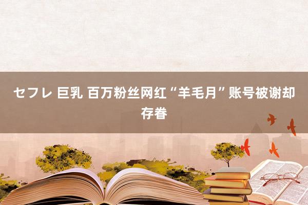 セフレ 巨乳 百万粉丝网红“羊毛月”账号被谢却存眷