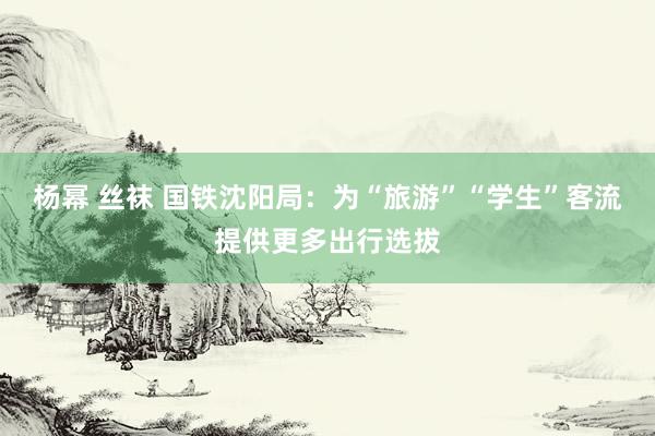 杨幂 丝袜 国铁沈阳局：为“旅游”“学生”客流提供更多出行选拔