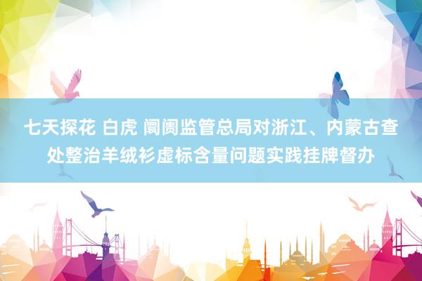 七天探花 白虎 阛阓监管总局对浙江、内蒙古查处整治羊绒衫虚标含量问题实践挂牌督办