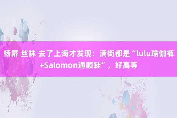 杨幂 丝袜 去了上海才发现：满街都是“lulu瑜伽裤+Salomon通顺鞋”，好高等