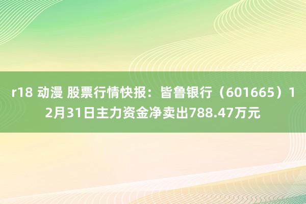 r18 动漫 股票行情快报：皆鲁银行（601665）12月31日主力资金净卖出788.47万元