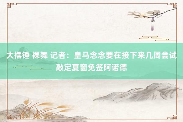 大摆锤 裸舞 记者：皇马念念要在接下来几周尝试敲定夏窗免签阿诺德