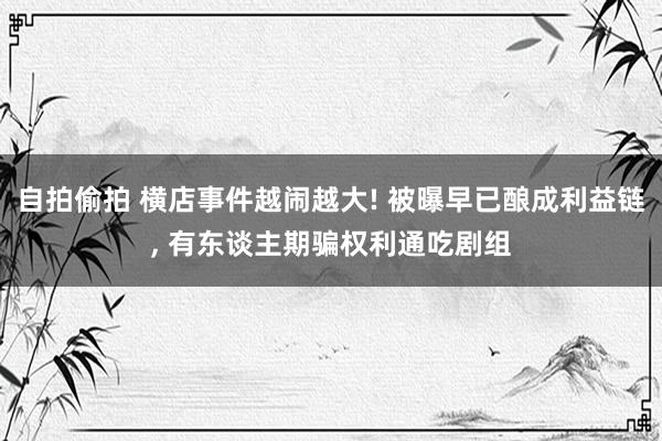 自拍偷拍 横店事件越闹越大! 被曝早已酿成利益链， 有东谈主期骗权利通吃剧组