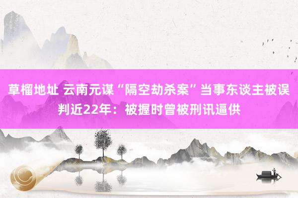 草榴地址 云南元谋“隔空劫杀案”当事东谈主被误判近22年：被握时曾被刑讯逼供