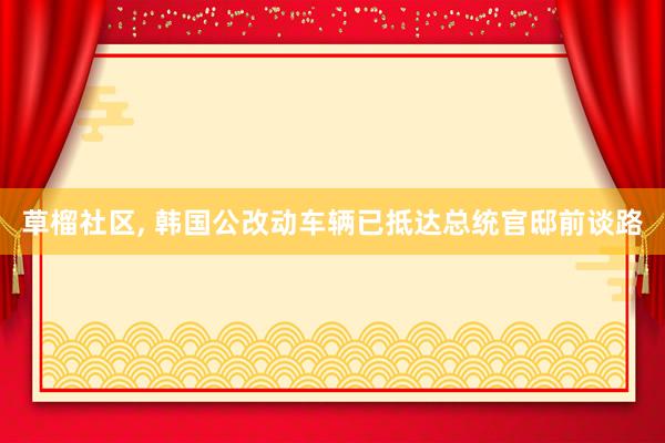 草榴社区， 韩国公改动车辆已抵达总统官邸前谈路