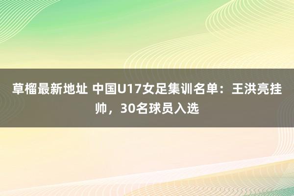 草榴最新地址 中国U17女足集训名单：王洪亮挂帅，30名球员入选