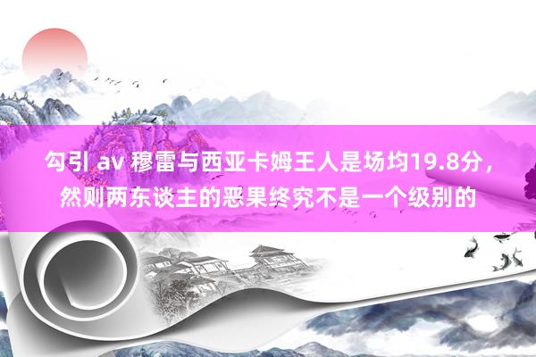 勾引 av 穆雷与西亚卡姆王人是场均19.8分，然则两东谈主的恶果终究不是一个级别的