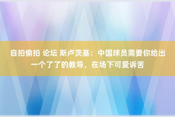 自拍偷拍 论坛 斯卢茨基：中国球员需要你给出一个了了的教导，在场下可爱诉苦