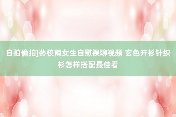 自拍偷拍]藝校兩女生自慰裸聊視頻 玄色开衫针织衫怎样搭配最佳看