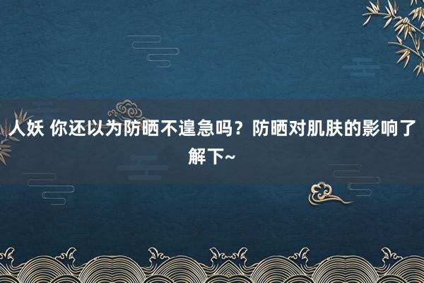 人妖 你还以为防晒不遑急吗？防晒对肌肤的影响了解下~