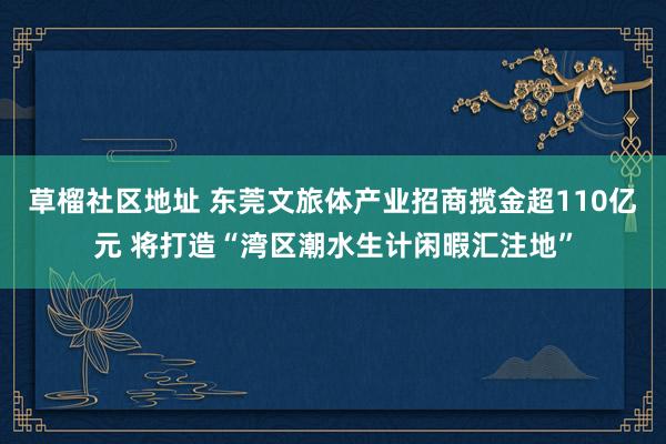 草榴社区地址 东莞文旅体产业招商揽金超110亿元 将打造“湾区潮水生计闲暇汇注地”