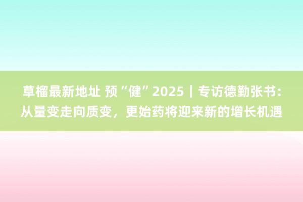 草榴最新地址 预“健”2025｜专访德勤张书：从量变走向质变，更始药将迎来新的增长机遇