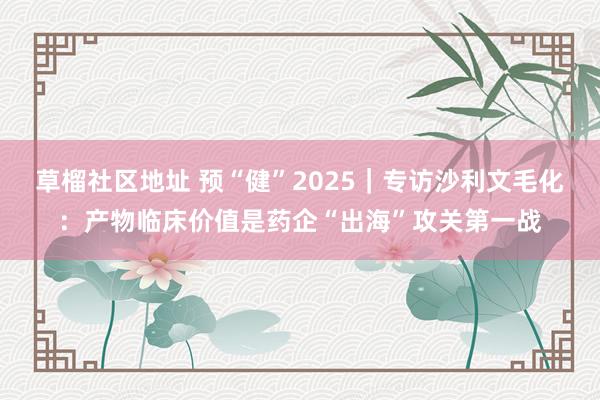 草榴社区地址 预“健”2025｜专访沙利文毛化：产物临床价值是药企“出海”攻关第一战