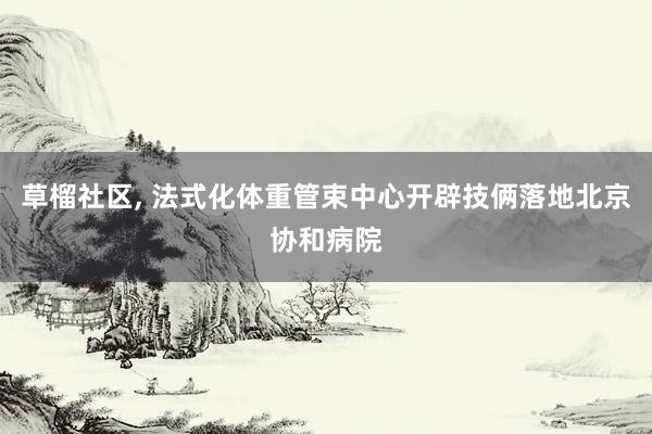 草榴社区， 法式化体重管束中心开辟技俩落地北京协和病院