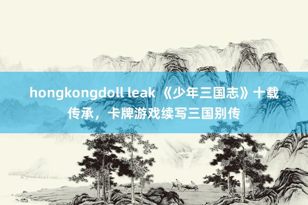 hongkongdoll leak 《少年三国志》十载传承，卡牌游戏续写三国别传
