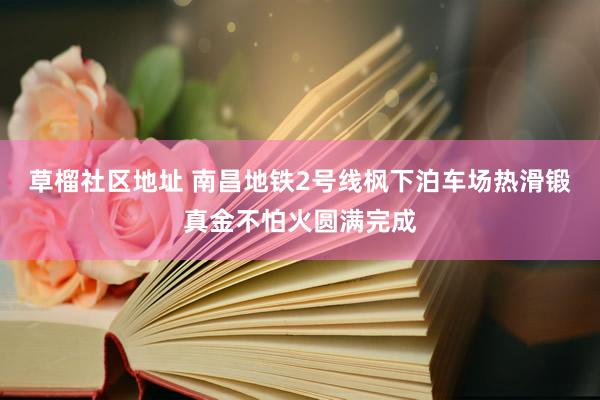 草榴社区地址 南昌地铁2号线枫下泊车场热滑锻真金不怕火圆满完成