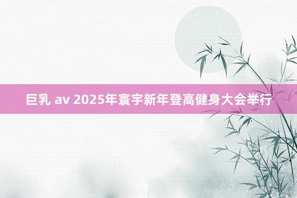 巨乳 av 2025年寰宇新年登高健身大会举行