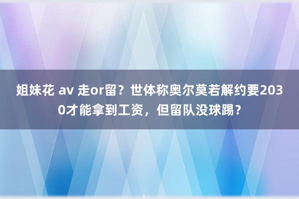 姐妹花 av 走or留？世体称奥尔莫若解约要2030才能拿到工资，但留队没球踢？