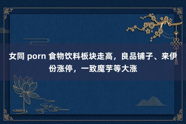 女同 porn 食物饮料板块走高，良品铺子、来伊份涨停，一致魔芋等大涨