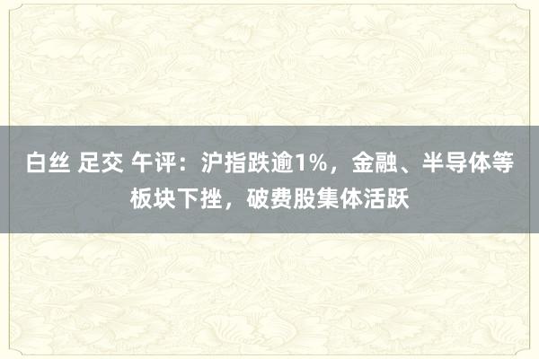 白丝 足交 午评：沪指跌逾1%，金融、半导体等板块下挫，破费股集体活跃