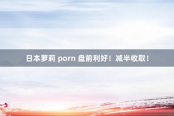 日本萝莉 porn 盘前利好！减半收取！