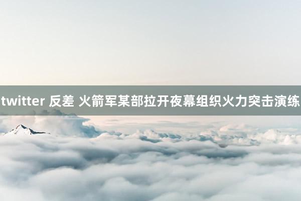 twitter 反差 火箭军某部拉开夜幕组织火力突击演练