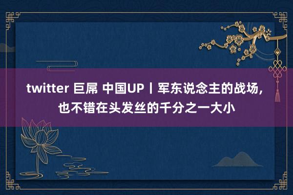 twitter 巨屌 中国UP丨军东说念主的战场， 也不错在头发丝的千分之一大小