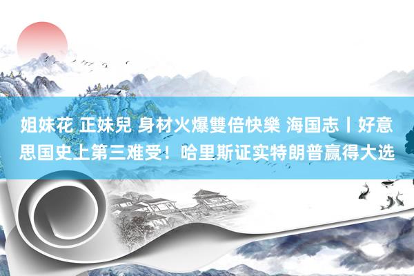 姐妹花 正妹兒 身材火爆雙倍快樂 海国志丨好意思国史上第三难受！哈里斯证实特朗普赢得大选