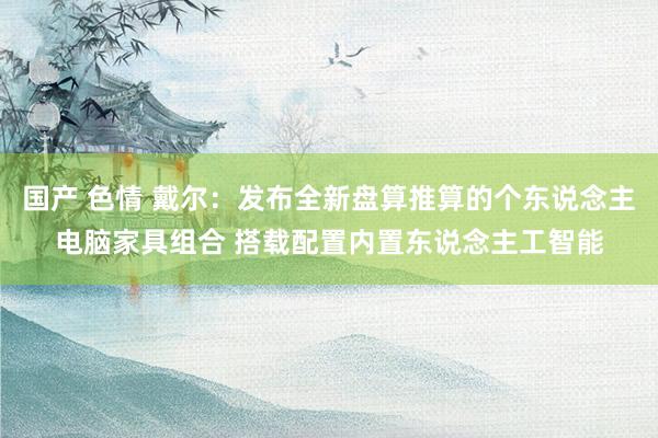 国产 色情 戴尔：发布全新盘算推算的个东说念主电脑家具组合 搭载配置内置东说念主工智能