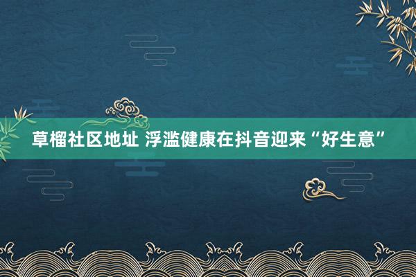 草榴社区地址 浮滥健康在抖音迎来“好生意”