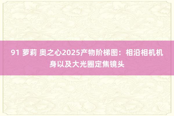 91 萝莉 奥之心2025产物阶梯图：相沿相机机身以及大光圈定焦镜头