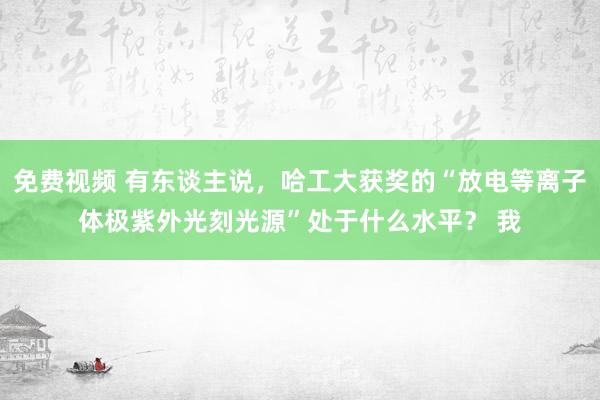 免费视频 有东谈主说，哈工大获奖的“放电等离子体极紫外光刻光源”处于什么水平？ 我